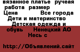 вязанное платье. ручеая работа. размер 116-122. › Цена ­ 4 800 - Все города Дети и материнство » Детская одежда и обувь   . Ненецкий АО,Несь с.